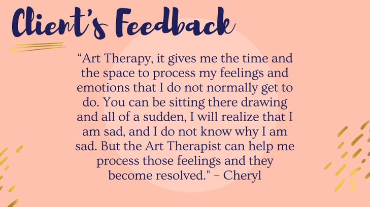 Art Therapy, it gives me the time and the space to process my feelings and emotions that I do not normally get to do. You can be sitting there drawing and all of a sudden, I will realize that I am sad, and I do not know why I am sad. But the Art Therapist can help me process those feelings and they become resolved.